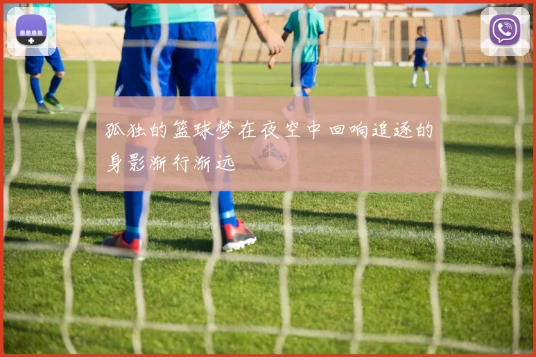 孤独的篮球梦在夜空中回响追逐的身影渐行渐远