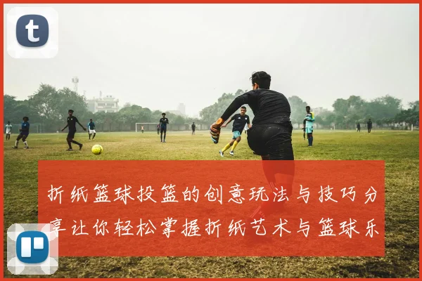 折纸篮球投篮的创意玩法与技巧分享让你轻松掌握折纸艺术与篮球乐趣