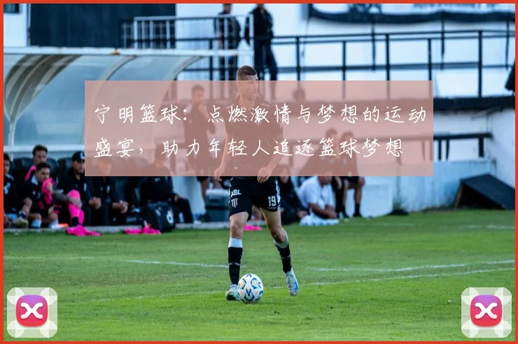 宁明篮球：点燃激情与梦想的运动盛宴，助力年轻人追逐篮球梦想