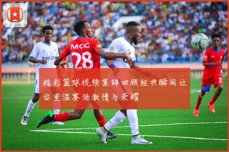 精彩篮球视频集锦回顾经典瞬间让你重温赛场激情与荣耀