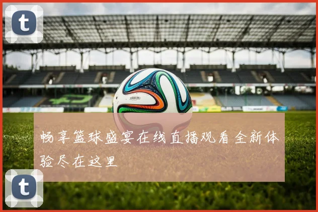 畅享篮球盛宴在线直播观看全新体验尽在这里