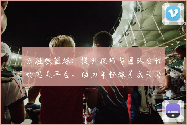 东胜教篮球：提升技巧与团队合作的完美平台，助力年轻球员成长与发展