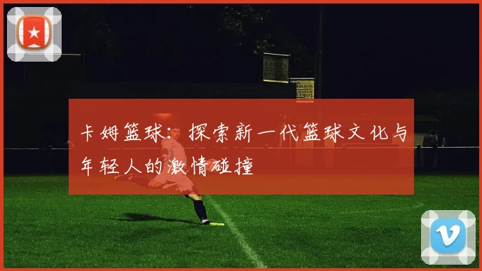 卡姆篮球：探索新一代篮球文化与年轻人的激情碰撞