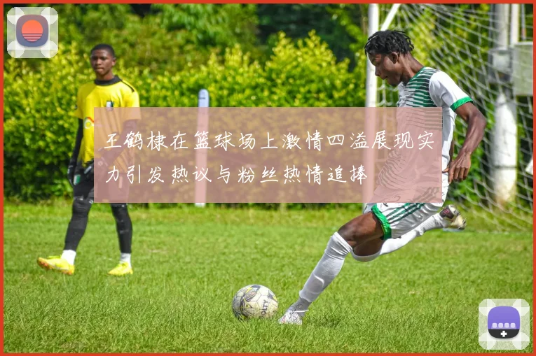王鹤棣在篮球场上激情四溢展现实力引发热议与粉丝热情追捧